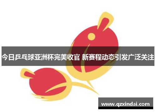 今日乒乓球亚洲杯完美收官 新赛程动态引发广泛关注