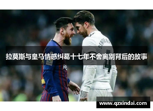 拉莫斯与皇马情感纠葛十七年不舍离别背后的故事