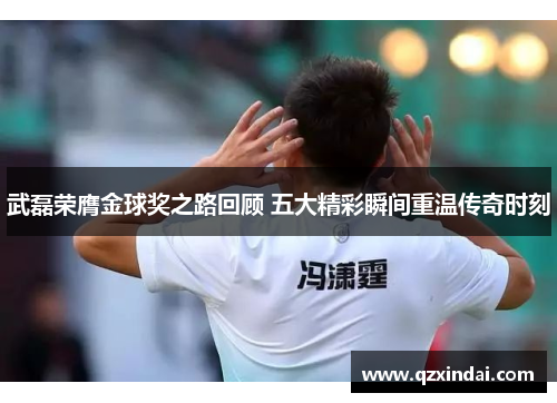 武磊荣膺金球奖之路回顾 五大精彩瞬间重温传奇时刻