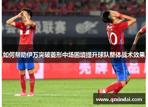如何帮助伊万突破菱形中场困境提升球队整体战术效果